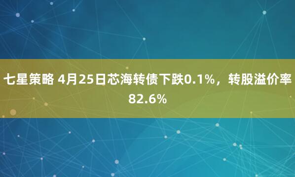 七星策略 4月25日芯海转债下跌0.1%，转股溢价率82.6%