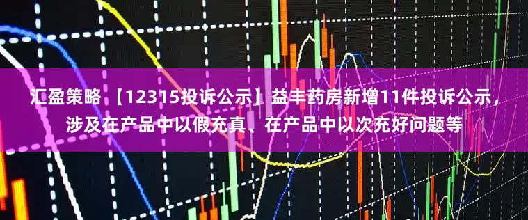汇盈策略 【12315投诉公示】益丰药房新增11件投诉公示，涉及在产品中以假充真、在产品中以次充好问题等