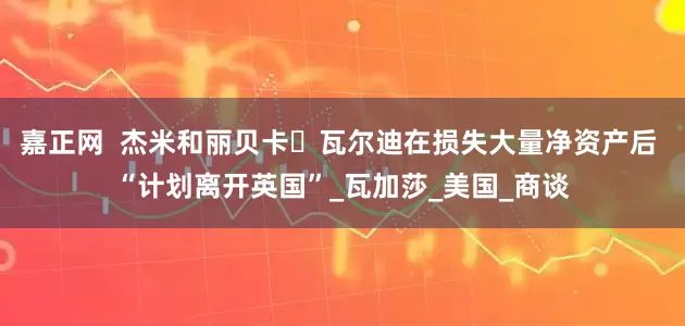 嘉正网  杰米和丽贝卡・瓦尔迪在损失大量净资产后 “计划离开英国”_瓦加莎_美国_商谈