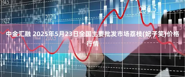 中金汇融 2025年5月23日全国主要批发市场荔枝(妃子笑)价格行情