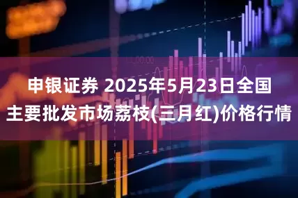 申银证券 2025年5月23日全国主要批发市场荔枝(三月红)价格行情