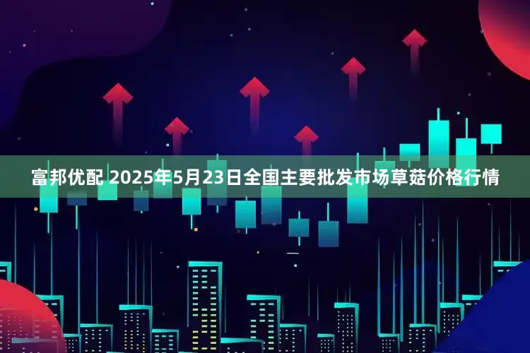 富邦优配 2025年5月23日全国主要批发市场草菇价格行情
