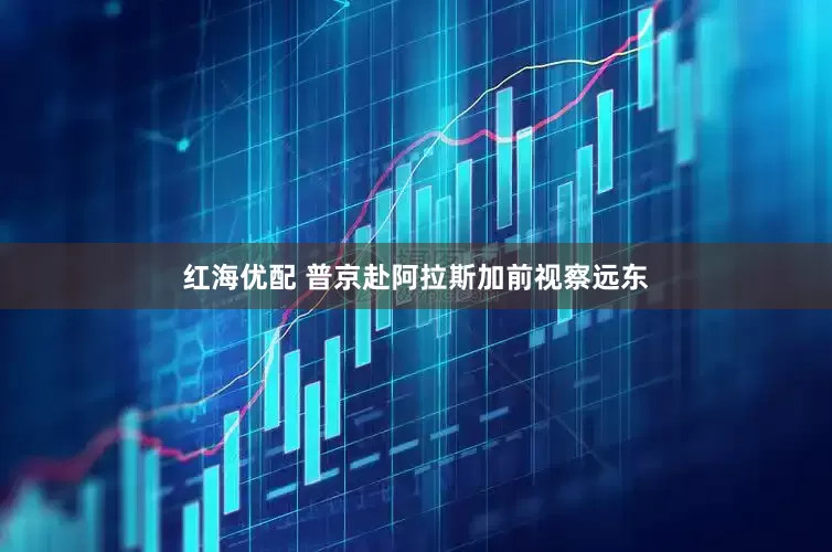 红海优配 普京赴阿拉斯加前视察远东