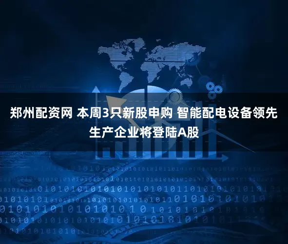 郑州配资网 本周3只新股申购 智能配电设备领先生产企业将登陆A股