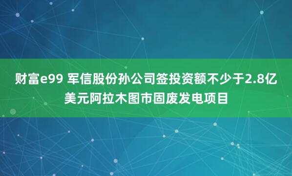 财富e99 军信股份孙公司签投资额不少于2.8亿美元阿拉木图市固废发电项目