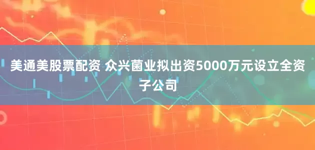 美通美股票配资 众兴菌业拟出资5000万元设立全资子公司