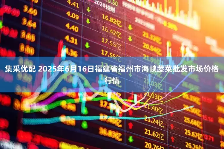 集采优配 2025年6月16日福建省福州市海峡蔬菜批发市场价格行情
