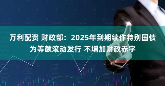 万利配资 财政部：2025年到期续作特别国债为等额滚动发行 不增加财政赤字