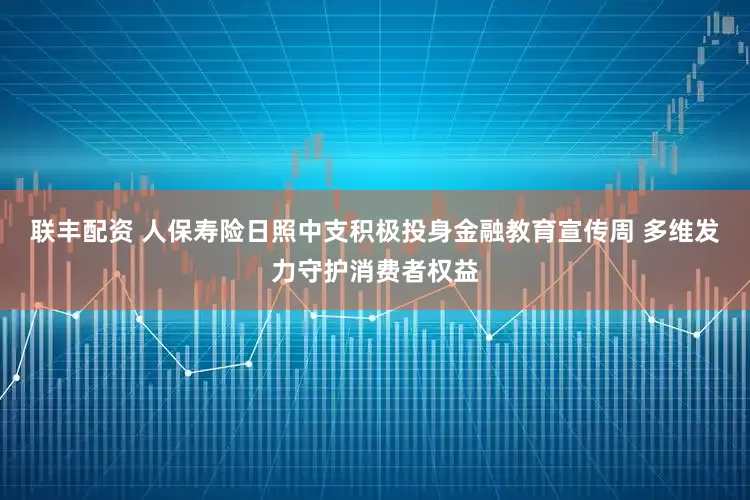 联丰配资 人保寿险日照中支积极投身金融教育宣传周 多维发力守护消费者权益